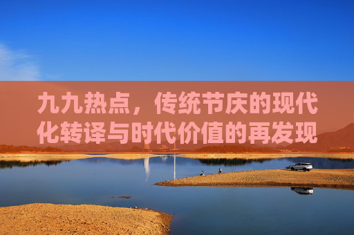 九九热点，传统节庆的现代化转译与时代价值的再发现——聚焦重阳节背景下的社会焦点与文化传承