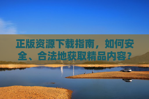 正版资源下载指南，如何安全、合法地获取精品内容？——理性下载，享受优质体验
