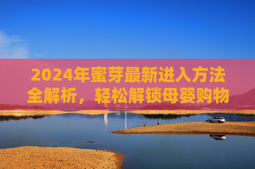 2024年蜜芽最新进入方法全解析,轻松解锁母婴购物新体验