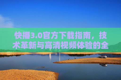 快播3.0官方下载指南,技术革新与高清视频体验的全新升级