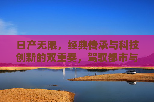 日产无限，经典传承与科技创新的双重奏，驾驭都市与未来的无限可能