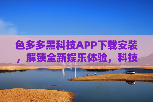 色多多黑科技APP下载安装，解锁全新娱乐体验，科技赋能生活乐趣