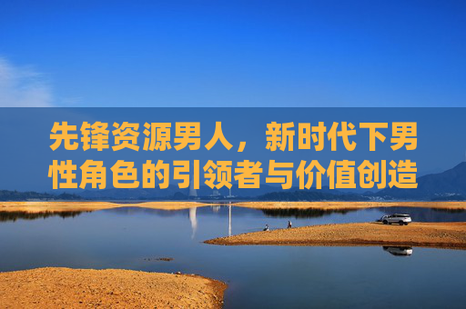 先锋资源男人，新时代下男性角色的引领者与价值创造者