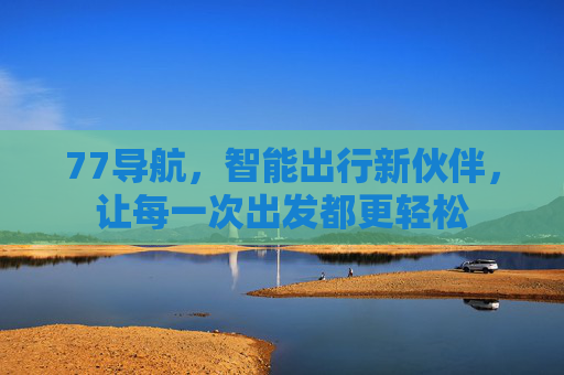77导航，智能出行新伙伴，让每一次出发都更轻松