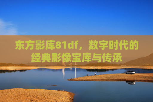东方影库81df，数字时代的经典影像宝库与传承