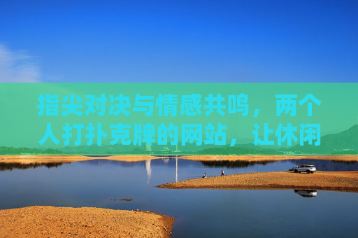 指尖对决与情感共鸣,两个人打扑克牌的网站,让休闲时光更有温度