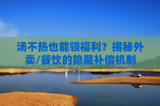 汤不热也能领福利？揭秘外卖/餐饮的隐藏补偿机制