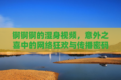 锕锕锕的湿身视频，意外之喜中的网络狂欢与传播密码