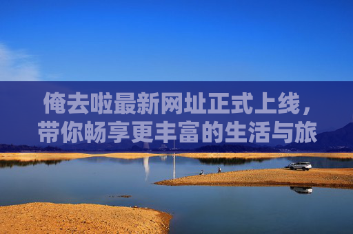 俺去啦最新网址正式上线，带你畅享更丰富的生活与旅行新体验！