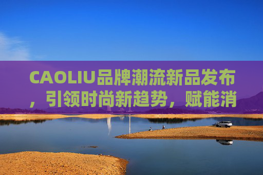 CAOLIU品牌潮流新品发布，引领时尚新趋势，赋能消费新体验