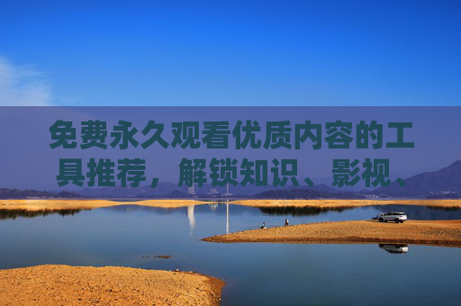 免费永久观看优质内容的工具推荐，解锁知识、影视、学习的无限可能