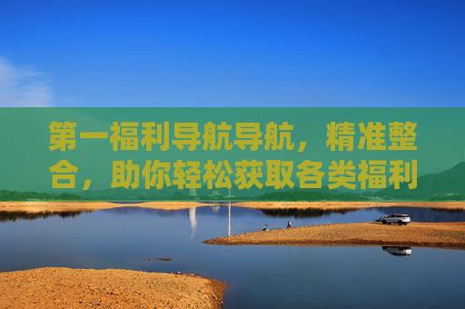 第一福利导航导航,精准整合,助你轻松获取各类福利资源