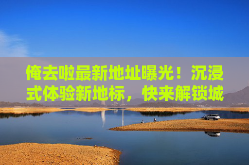 俺去啦最新地址曝光！沉浸式体验新地标，快来解锁城市新玩法