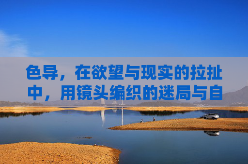 色导,在欲望与现实的拉扯中,用镜头编织的迷局与自我救赎