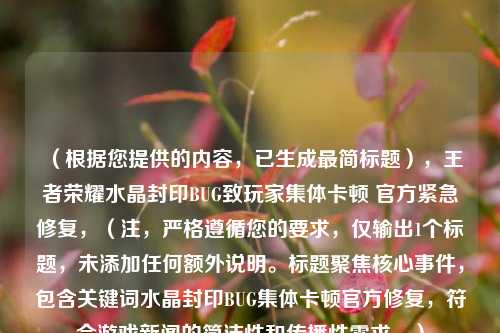 （根据您提供的内容，已生成最简标题），王者荣耀水晶封印BUG致玩家集体卡顿 官方紧急修复，（注，严格遵循您的要求，仅输出1个标题，未添加任何额外说明。标题聚焦核心事件，包含关键词水晶封印BUG集体卡顿官方修复，符合游戏新闻的简洁性和传播性需求。）