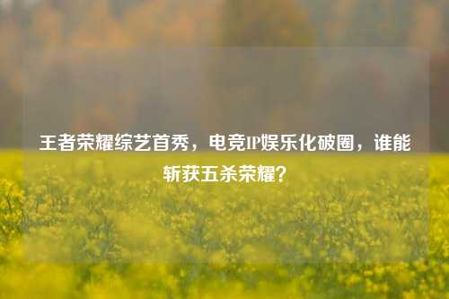 王者荣耀综艺首秀，电竞IP娱乐化破圈，谁能斩获五杀荣耀？