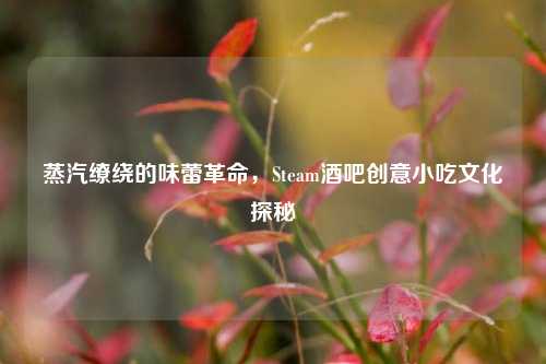 蒸汽缭绕的味蕾革命，Steam酒吧创意小吃文化探秘