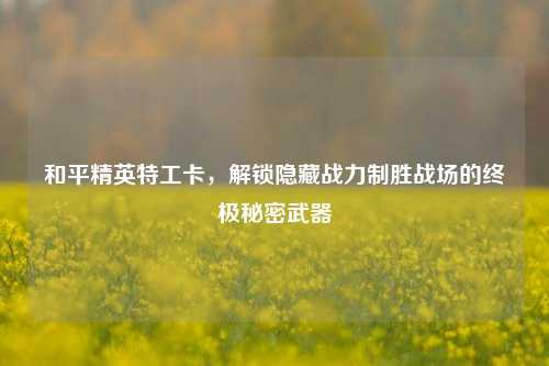 和平精英特工卡,解锁隐藏战力制胜战场的终极秘密武器