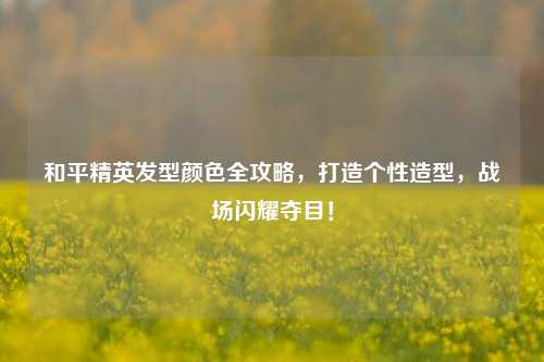 和平精英发型颜色全攻略，打造个性造型，战场闪耀夺目！
