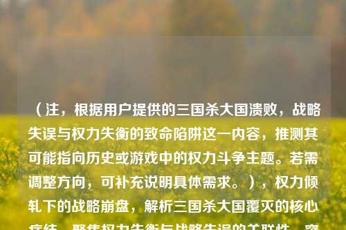 （注，根据用户提供的三国杀大国溃败，战略失误与权力失衡的致命陷阱这一内容，推测其可能指向历史或游戏中的权力斗争主题。若需调整方向，可补充说明具体需求。），权力倾轧下的战略崩盘，解析三国杀大国覆灭的核心症结，聚焦权力失衡与战略失误的关联性，突出致命陷阱的因果逻辑，同时保留三国杀的冲突意象。如需更简洁或更文学化表达，可进一步优化。）