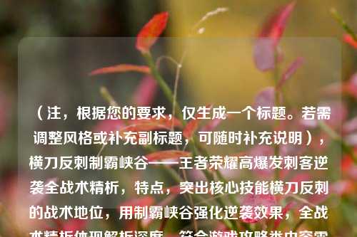 （注，根据您的要求，仅生成一个标题。若需调整风格或补充副标题，可随时补充说明），横刀反刺制霸峡谷——王者荣耀高爆发刺客逆袭全战术精析，特点，突出核心技能横刀反刺的战术地位，用制霸峡谷强化逆袭效果，全战术精析体现解析深度，符合游戏攻略类内容需求）