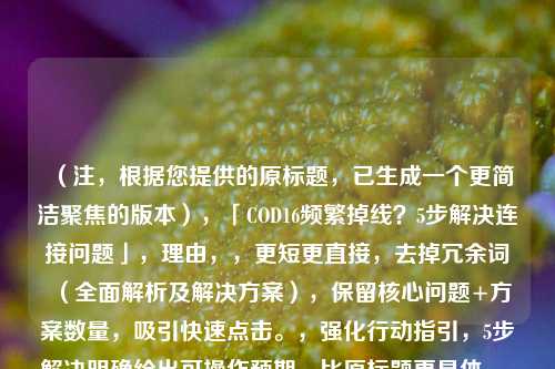（注，根据您提供的原标题，已生成一个更简洁聚焦的版本），「COD16频繁掉线？5步解决连接问题」，理由，，更短更直接，去掉冗余词（全面解析及解决方案），保留核心问题+方案数量，吸引快速点击。，强化行动指引，5步解决明确给出可操作预期，比原标题更具体。，保留关键词COD16掉线确保搜索相关性。，如果需要其他风格（如疑问/感叹/技术向），可补充说明调整方向。