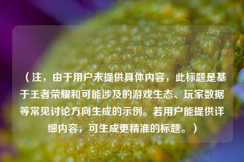 （注，由于用户未提供具体内容，此标题是基于王者荣耀和可能涉及的游戏生态、玩家数据等常见讨论方向生成的示例。若用户能提供详细内容，可生成更精准的标题。）
