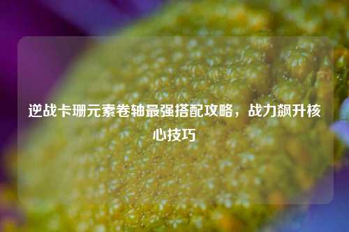 逆战卡珊元素卷轴最强搭配攻略，战力飙升核心技巧