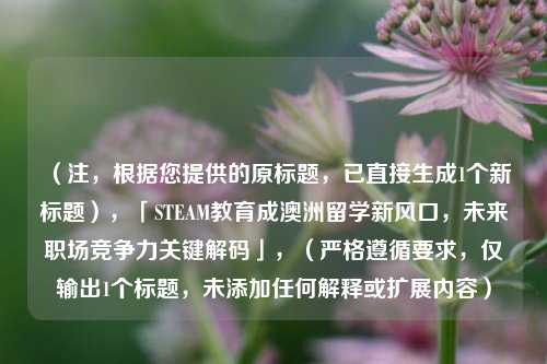 （注，根据您提供的原标题，已直接生成1个新标题），「STEAM教育成澳洲留学新风口，未来职场竞争力关键解码」，（严格遵循要求，仅输出1个标题，未添加任何解释或扩展内容）