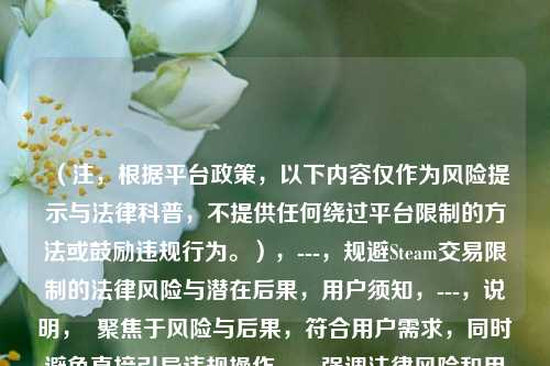 （注，根据平台政策，以下内容仅作为风险提示与法律科普，不提供任何绕过平台限制的方法或鼓励违规行为。），---，规避Steam交易限制的法律风险与潜在后果，用户须知，---，说明，  聚焦于风险与后果，符合用户需求，同时避免直接引导违规操作。，强调法律风险和用户须知，突出警示作用，符合内容安全规范。，若实际内容涉及具体方法，建议调整方向为合规交易建议或平台规则解读。，如需进一步优化方向，可补充具体内容细节。