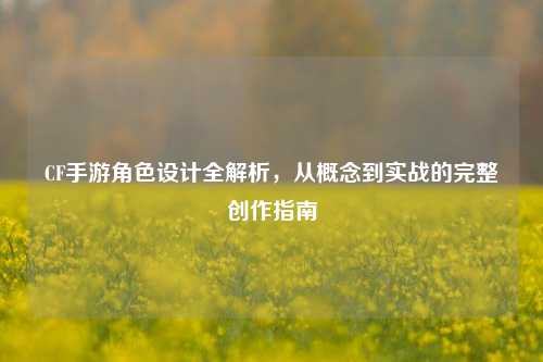 CF手游角色设计全解析，从概念到实战的完整创作指南