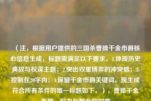 （注，根据用户提供的三国杀曹操千金市爵核心信息生成，标题需满足以下要求，1.体现历史典故与权谋主题；2.突出双重博弈的冲突感；3.控制在20字内；4.保留千金市爵关键词。现生成符合所有条件的唯一标题如下，），曹操千金市爵，权力与野心的对弈