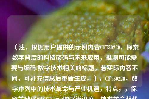 (注,根据用户提供的示例内容CF750220,探索数字背后的科技密码与未来应用,推测可能需要与编码/数字技术相关的标题。若实际内容不同,可补充信息后重新生成。),CF750220,数字序列中的技术革命与产业机遇,特点,,保留关键代码CF750220增强辨识度,技术革命替代原科技密码更显动态性,产业机遇比未来应用更突出商业价值,通过冒号分层提升专业感,字符数控制在20字内符合传播标准)