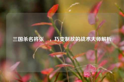 三国杀名将张郃，巧变制敌的战术大师解析