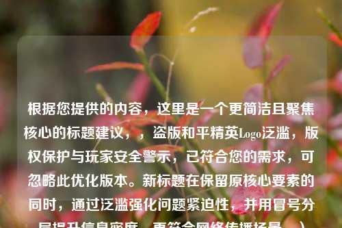 根据您提供的内容，这里是一个更简洁且聚焦核心的标题建议，，盗版和平精英Logo泛滥，版权保护与玩家安全警示，已符合您的需求，可忽略此优化版本。新标题在保留原核心要素的同时，通过泛滥强化问题紧迫性，并用冒号分层提升信息密度，更符合 *** 传播场景。）