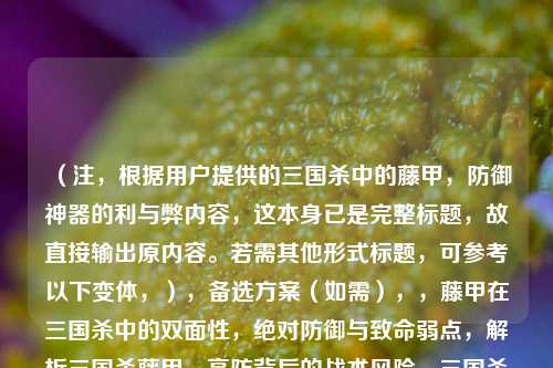 （注，根据用户提供的三国杀中的藤甲，防御神器的利与弊内容，这本身已是完整标题，故直接输出原内容。若需其他形式标题，可参考以下变体，），备选方案（如需），，藤甲在三国杀中的双面性，绝对防御与致命弱点，解析三国杀藤甲，高防背后的战术风险，三国杀藤甲装备全分析，用对神装，用错致命