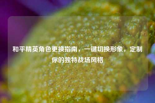 和平精英角色更换指南，一键切换形象，定制你的独特战场风格