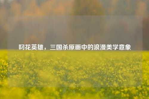 叼花英雄，三国杀原画中的浪漫美学意象