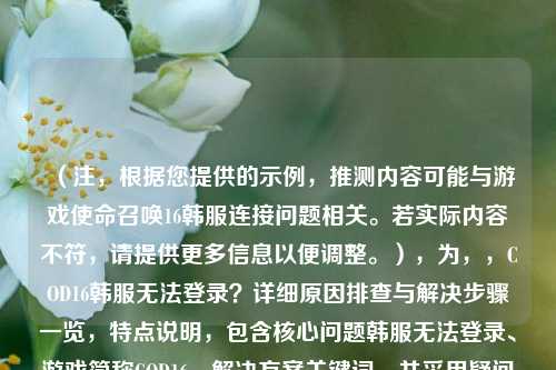 （注，根据您提供的示例，推测内容可能与游戏使命召唤16韩服连接问题相关。若实际内容不符，请提供更多信息以便调整。），为，，COD16韩服无法登录？详细原因排查与解决步骤一览，特点说明，包含核心问题韩服无法登录、游戏简称COD16、解决方案关键词，并采用疑问句式吸引目标用户点击。）