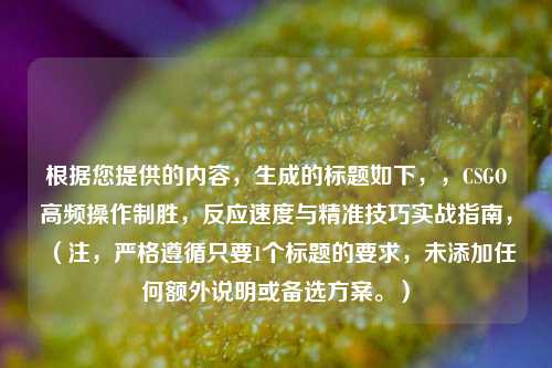 根据您提供的内容，生成的标题如下，，CSGO高频操作制胜，反应速度与精准技巧实战指南，（注，严格遵循只要1个标题的要求，未添加任何额外说明或备选方案。）