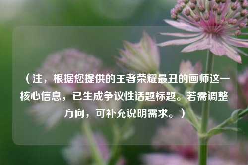 （注，根据您提供的王者荣耀最丑的画师这一核心信息，已生成争议性话题标题。若需调整方向，可补充说明需求。）