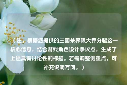 （注，根据您提供的三国杀界限大乔分腿这一核心信息，结合游戏角色设计争议点，生成了上述具有讨论性的标题。若需调整侧重点，可补充说明方向。）
