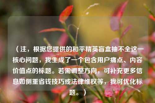 （注，根据您提供的和平精英盲盒抽不全这一核心问题，我生成了一个包含用户痛点、内容价值点的标题。若需调整方向，可补充更多信息如侧重省钱技巧或法律***等，我可优化标题。）