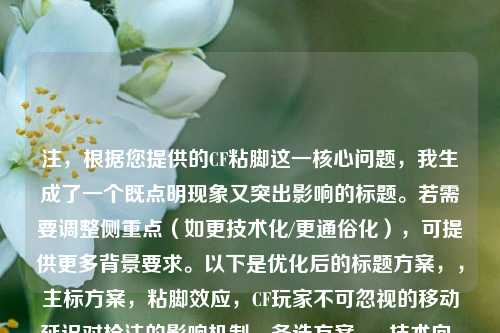 注，根据您提供的CF粘脚这一核心问题，我生成了一个既点明现象又突出影响的标题。若需要调整侧重点（如更技术化/更通俗化），可提供更多背景要求。以下是优化后的标题方案，，主标方案，粘脚效应，CF玩家不可忽视的移动延迟对枪法的影响机制，备选方案，- 技术向，穿越火线移动延迟检测，从粘脚现象到操作优化方案，- 警示向，你的身法正在被吞噬——CF粘脚问题竞技影响白皮书，- 通俗向，CF高手都在解决的粘脚问题，3步提升移动流畅度，需要其他风格可随时补充说明。