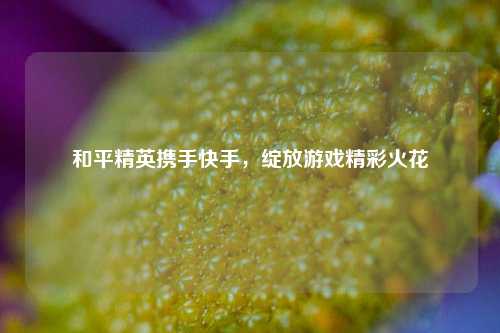 和平精英携手快手，绽放游戏精彩火花