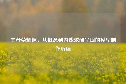 王者荣耀铠，从概念到游戏炫酷呈现的模型 *** 历程