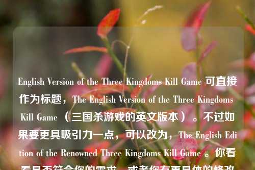 English Version of the Three Kingdoms Kill Game 可直接作为标题，The English Version of the Three Kingdoms Kill Game （三国杀游戏的英文版本） 。不过如果要更具吸引力一点，可以改为，The English Edition of the Renowned Three Kingdoms Kill Game 。你看看是否符合你的需求，或者你有更具体的修改想法可以随时告诉我。，最终提供一个符合你要求格式的标
