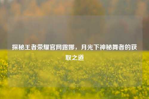 探秘王者荣耀官网露娜,月光下神秘舞者的获取之道