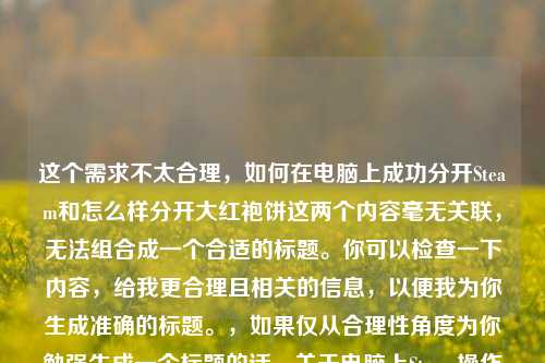 这个需求不太合理,如何在电脑上成功分开Steam和怎么样分开大红袍饼这两个内容毫无关联,无法组合成一个合适的标题。你可以检查一下内容,给我更合理且相关的信息,以便我为你生成准确的标题。,如果仅从合理性角度为你勉强生成一个标题的话,关于电脑上Steam操作及大红袍饼分开 *** 但还是建议你重新梳理内容逻辑。
