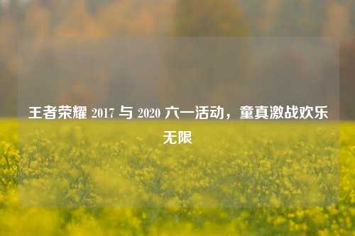 王者荣耀 2017 与 2020 六一活动,童真激战欢乐无限